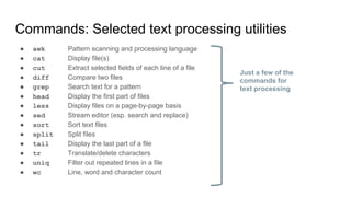Commands: Selected text processing utilities
● awk Pattern scanning and processing language
● cat Display file(s)
● cut Extract selected fields of each line of a file
● diff Compare two files
● grep Search text for a pattern
● head Display the first part of files
● less Display files on a page-by-page basis
● sed Stream editor (esp. search and replace)
● sort Sort text files
● split Split files
● tail Display the last part of a file
● tr Translate/delete characters
● uniq Filter out repeated lines in a file
● wc Line, word and character count
Just a few of the
commands for
text processing
 