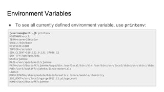 Environment Variables
● To see all currently defined environment variable, use printenv:
[username@scc1 ~]$ printenv
HOSTNAME=scc1
TERM=xterm-256color
SHELL=/bin/bash
HISTSIZE=1000
TMPDIR=/scratch
SSH_CLIENT=168.122.9.131 37606 22
SSH_TTY=/dev/pts/191
USER=cjahnke
MAIL=/var/spool/mail/cjahnke
PATH=/usr3/bustaff/cjahnke/apps/bin:/usr/local/bin:/bin:/usr/bin:/usr/local/sbin:/usr/sbin:/sbin
PWD=/usr3/bustaff/cjahnke/linux-materials
LANG=C
MODULEPATH=/share/module/bioinformatics:/share/module/chemistry
SGE_ROOT=/usr/local/ogs-ge2011.11.p1/sge_root
HOME=/usr3/bustaff/cjahnke
 