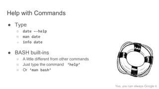Help with Commands
● Type
○ date –-help
○ man date
○ info date
● BASH built-ins
○ A little different from other commands
○ Just type the command ‘help’
○ Or ‘man bash’
Yes, you can always Google it.
 