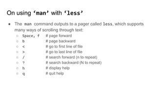 On using ‘man’ with ‘less’
● The man command outputs to a pager called less, which supports
many ways of scrolling through text:
○ Space, f # page forward
○ b # page backward
○ < # go to first line of file
○ > # go to last line of file
○ / # search forward (n to repeat)
○ ? # search backward (N to repeat)
○ h # display help
○ q # quit help
 