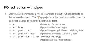 I/O redirection with pipes
● Many Linux commands print to “standard output”, which defaults to
the terminal screen. The ‘|’ (pipe) character can be used to divert or
“redirect” output to another program or filter.
○ w # show who’s logged on
○ w | less # pipe into the ‘less’ pager
○ w | grep ‘tuta’ # pipe into grep, print lines containing ‘tuta’
○ w | grep –v ‘tuta’ # print only lines not containing ‘tuta’
○ w | grep ‘tuta’ | sed s/tuta/scholar/g
# replace all ‘tuta’ with ‘scholar’
 