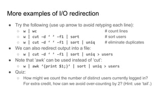 More examples of I/O redirection
● Try the following (use up arrow to avoid retyping each line):
○ w | wc # count lines
○ w | cut –d ‘ ’ –f1 | sort # sort users
○ w | cut –d ‘ ’ –f1 | sort | uniq # eliminate duplicates
● We can also redirect output into a file:
○ w | cut –d ‘ ’ –f1 | sort | uniq > users
● Note that ‘awk’ can be used instead of ‘cut’:
○ w | awk ‘{print $1;}’ | sort | uniq > users
● Quiz:
○ How might we count the number of distinct users currently logged in?
For extra credit, how can we avoid over-counting by 2? (Hint: use ‘tail’.)
 