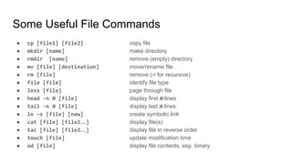 Some Useful File Commands
● cp [file1] [file2] copy file
● mkdir [name] make directory
● rmdir [name] remove (empty) directory
● mv [file] [destination] move/rename file
● rm [file] remove (-r for recursive)
● file [file] identify file type
● less [file] page through file
● head -n N [file] display first N lines
● tail -n N [file] display last N lines
● ln –s [file] [new] create symbolic link
● cat [file] [file2…] display file(s)
● tac [file] [file2…] display file in reverse order
● touch [file] update modification time
● od [file] display file contents, esp. binary
 