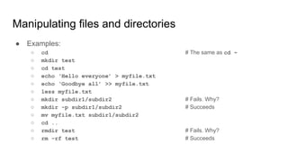 Manipulating files and directories
● Examples:
○ cd # The same as cd ~
○ mkdir test
○ cd test
○ echo ‘Hello everyone’ > myfile.txt
○ echo ‘Goodbye all’ >> myfile.txt
○ less myfile.txt
○ mkdir subdir1/subdir2 # Fails. Why?
○ mkdir -p subdir1/subdir2 # Succeeds
○ mv myfile.txt subdir1/subdir2
○ cd ..
○ rmdir test # Fails. Why?
○ rm –rf test # Succeeds
 