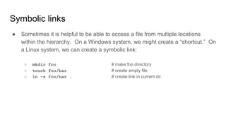 Symbolic links
● Sometimes it is helpful to be able to access a file from multiple locations
within the hierarchy. On a Windows system, we might create a “shortcut.” On
a Linux system, we can create a symbolic link:
○ mkdir foo # make foo directory
○ touch foo/bar # create empty file
○ ln –s foo/bar . # create link in current dir.
 
