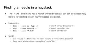 Finding a needle in a haystack
● The find command has a rather unfriendly syntax, but can be exceedingly
helpful for locating files in heavily nested directories.
● Examples:
○ find ~ -name bu –type d # search for “bu” directories in ~
○ find . –name my-file.txt # search for my-file.txt in .
○ find ~ -name ‘*.txt’ # search for “*.txt” in ~
● Quiz:
○ Can you use find to locate a file called “needle” in your haystack directory?
○ Extra credit: what are the contents of the “needle” file?
 