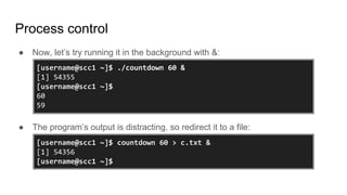 Process control
● Now, let’s try running it in the background with &:
● The program’s output is distracting, so redirect it to a file:
[username@scc1 ~]$ ./countdown 60 &
[1] 54355
[username@scc1 ~]$
60
59
[username@scc1 ~]$ countdown 60 > c.txt &
[1] 54356
[username@scc1 ~]$
 