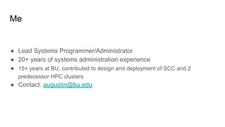 Me
● Lead Systems Programmer/Administrator
● 20+ years of systems administration experience
● 15+ years at BU, contributed to design and deployment of SCC and 2
predecessor HPC clusters
● Contact: augustin@bu.edu
 