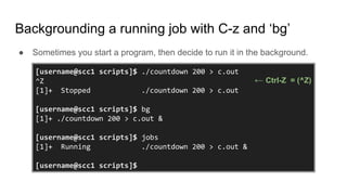Backgrounding a running job with C-z and ‘bg’
● Sometimes you start a program, then decide to run it in the background.
[username@scc1 scripts]$ ./countdown 200 > c.out
^Z
[1]+ Stopped ./countdown 200 > c.out
[username@scc1 scripts]$ bg
[1]+ ./countdown 200 > c.out &
[username@scc1 scripts]$ jobs
[1]+ Running ./countdown 200 > c.out &
[username@scc1 scripts]$
← Ctrl-Z = (^Z)
 