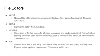 File Editors
● gedit
○ Notepad-like editor with some programming features (e.g., syntax highlighting). Requires
X-Windows.
● nano
○ Lightweight editor. Non-Xwindows.
● emacs
○ Swiss-army knife, has modes for all major languages, and can be customized. Formerly steep
learning curve has been reduced with introduction of menu and tool bars. Can be used under
Xwindows or not.
● vim
○ A better version of ‘vi’ (an early full-screen editor). Very fast, efficient. Steep learning curve.
Popular among systems programmers. Terminal or X-Windows.
 