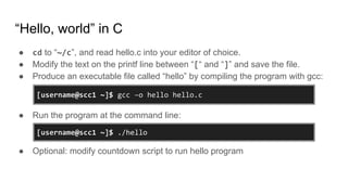“Hello, world” in C
● cd to “~/c”, and read hello.c into your editor of choice.
● Modify the text on the printf line between “[“ and “]” and save the file.
● Produce an executable file called “hello” by compiling the program with gcc:
● Run the program at the command line:
● Optional: modify countdown script to run hello program
[username@scc1 ~]$ ./hello
[username@scc1 ~]$ gcc –o hello hello.c
 