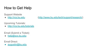How to Get Help
Support Website
● http://rcs.bu.edu (http://www.bu.edu/tech/support/research/)
Upcoming Tutorials:
● http://rcs.bu.edu/tutorials
Email (Submit a Ticket):
● help@scc.bu.edu
Email Direct:
● augustin@bu.edu
 