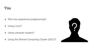 You
● Who has experience programming?
● Using Linux?
● Using compute clusters?
● Using the Shared Computing Cluster (SCC)?
 