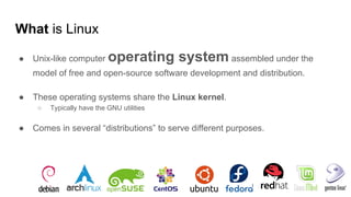 What is Linux
● Unix-like computer operating system assembled under the
model of free and open-source software development and distribution.
● These operating systems share the Linux kernel.
○ Typically have the GNU utilities
● Comes in several “distributions” to serve different purposes.
 