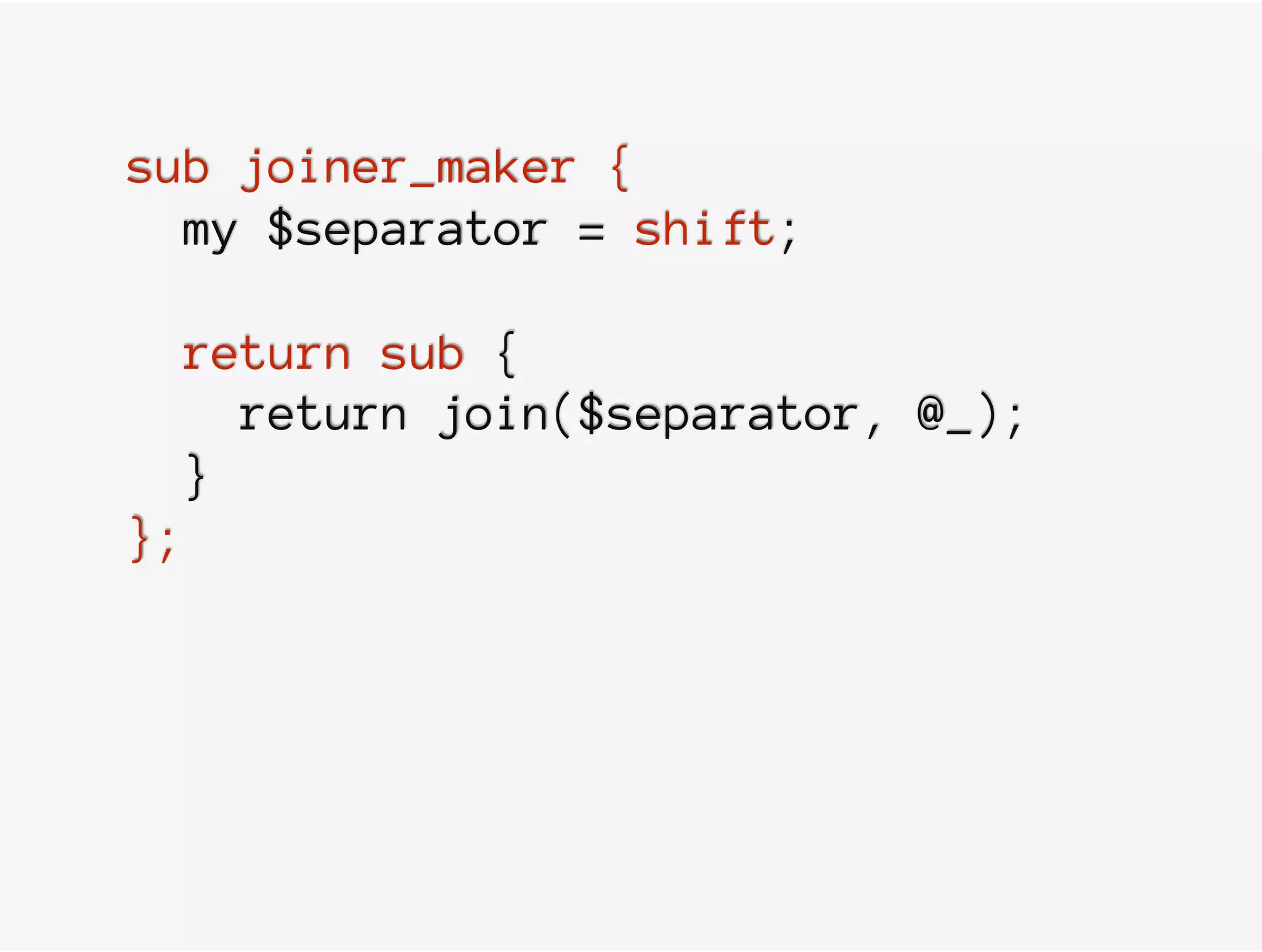 sub joiner_maker {
my $separator = shift;
return sub {
return join($separator, @_);
}
};
 