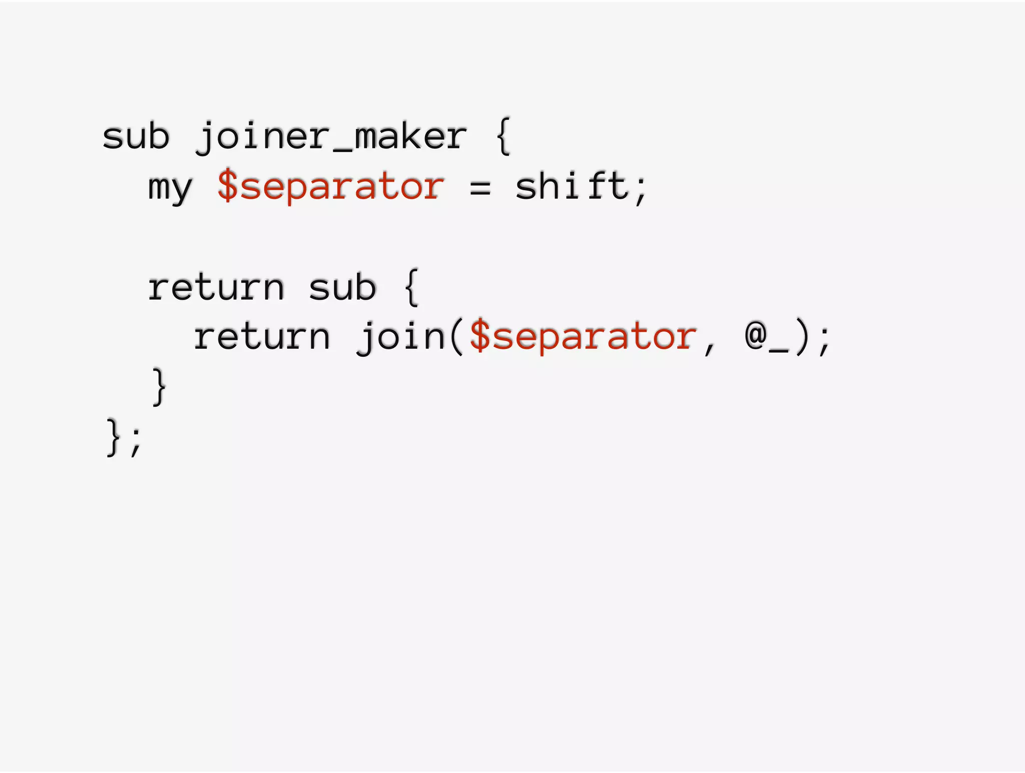sub joiner_maker {
my $separator = shift;
return sub {
return join($separator, @_);
}
};
 