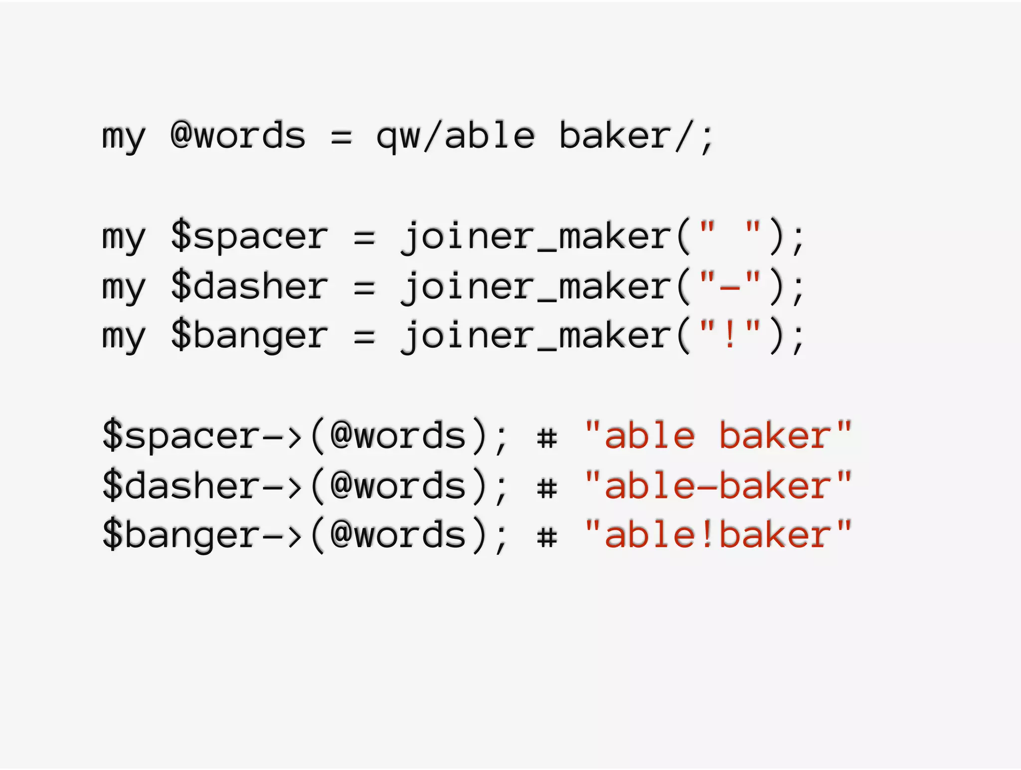 my @words = qw/able baker/;
my $spacer = joiner_maker(" ");
my $dasher = joiner_maker("-");
my $banger = joiner_maker("!");
$spacer->(@words); # "able baker"
$dasher->(@words); # "able-baker"
$banger->(@words); # "able!baker"
 