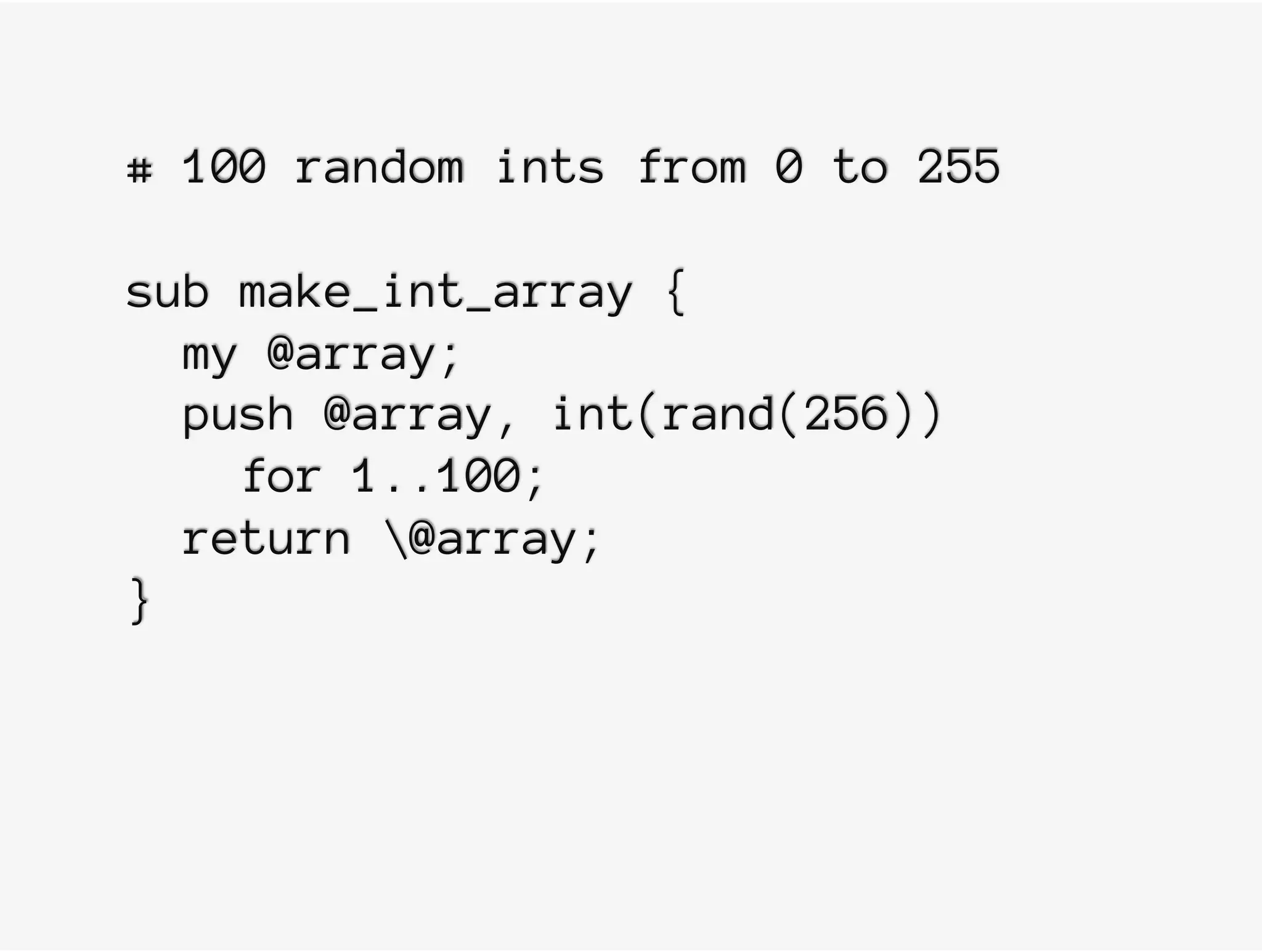 # 100 random ints from 0 to 255
sub make_int_array {
my @array;
push @array, int(rand(256))
for 1..100;
return @array;
}
 