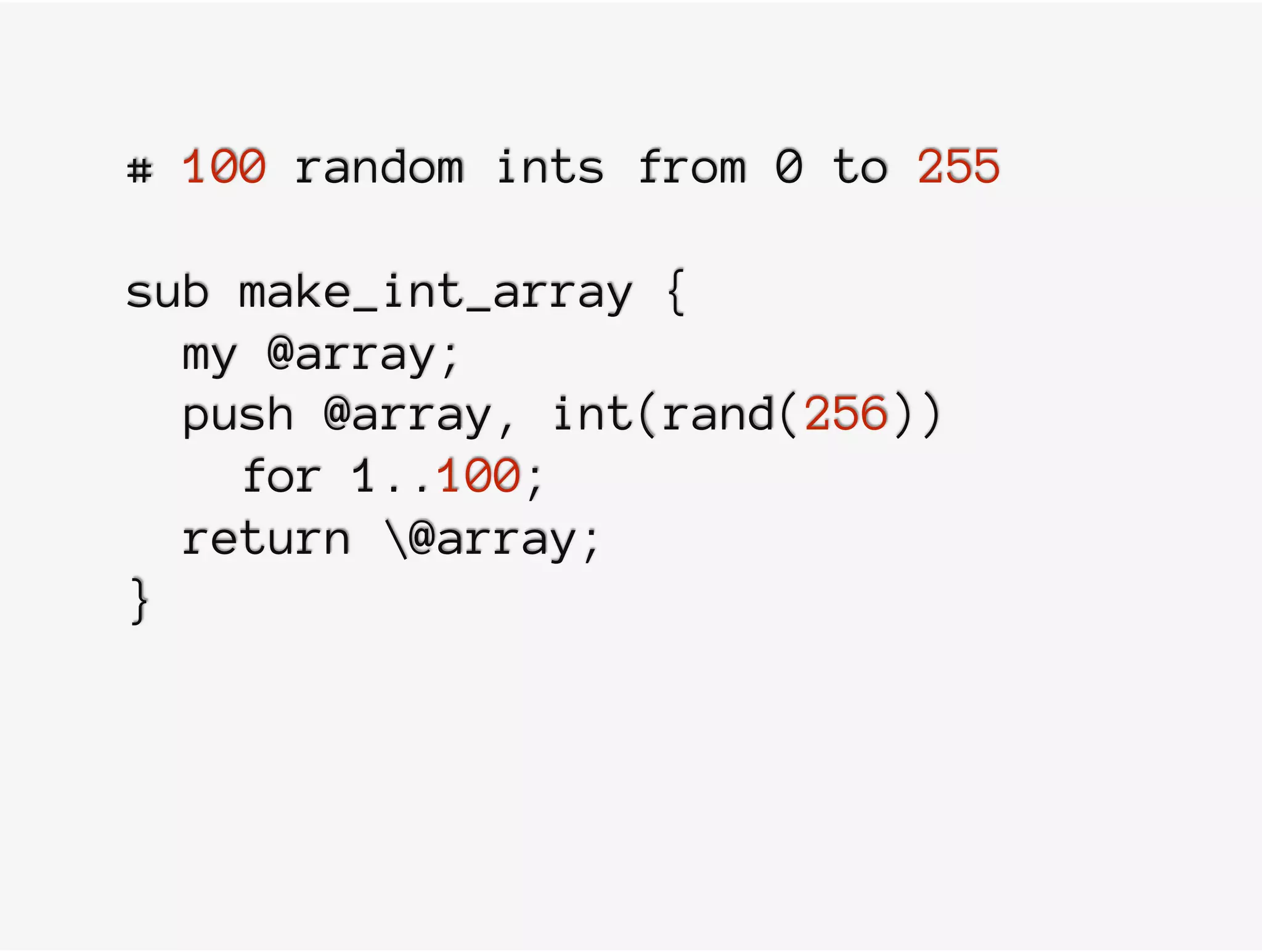 # 100 random ints from 0 to 255
sub make_int_array {
my @array;
push @array, int(rand(256))
for 1..100;
return @array;
}
 