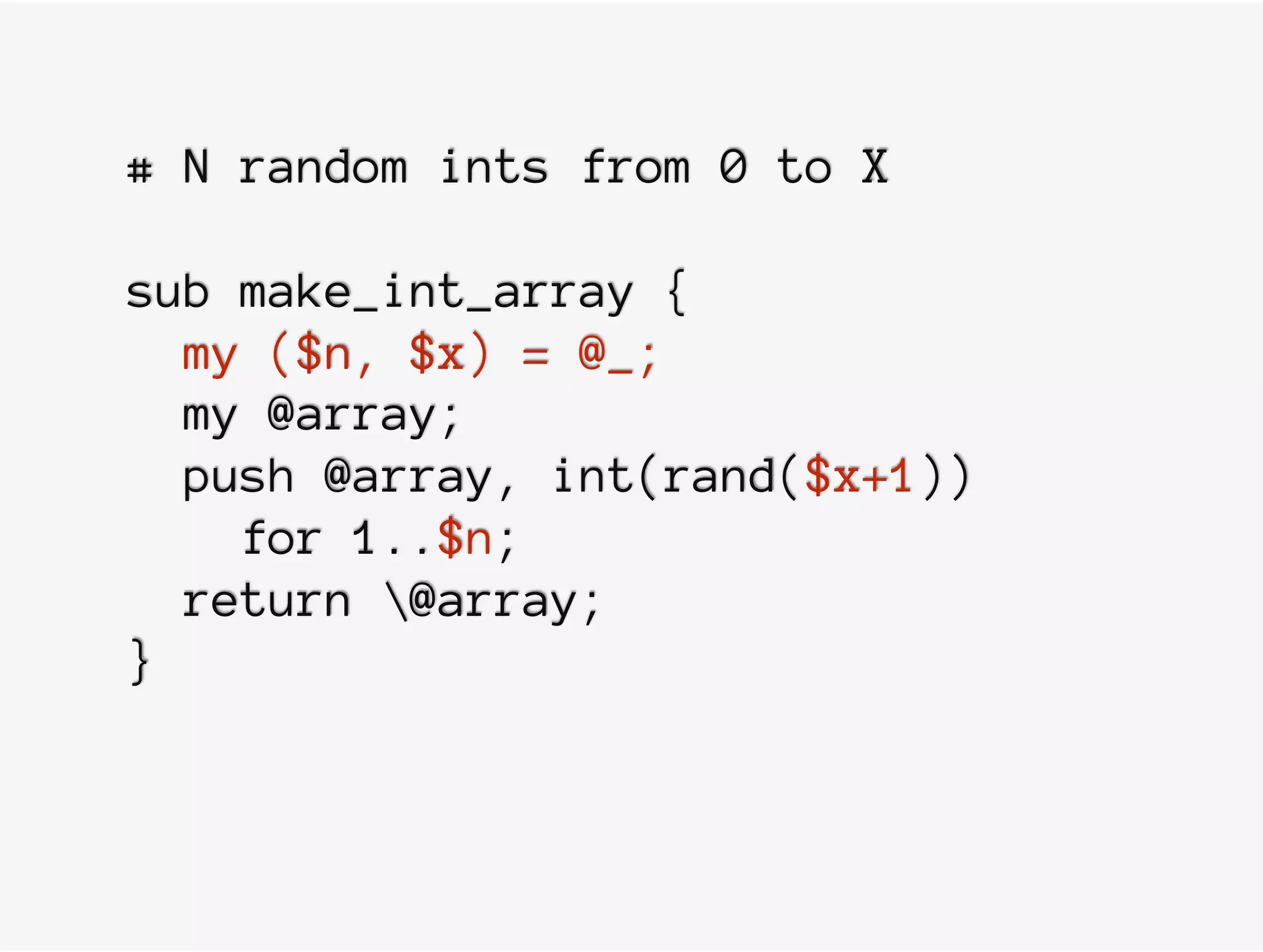 # N random ints from 0 to X
sub make_int_array {
my ($n, $x) = @_;
my @array;
push @array, int(rand($x+1))
for 1..$n;
return @array;
}
 