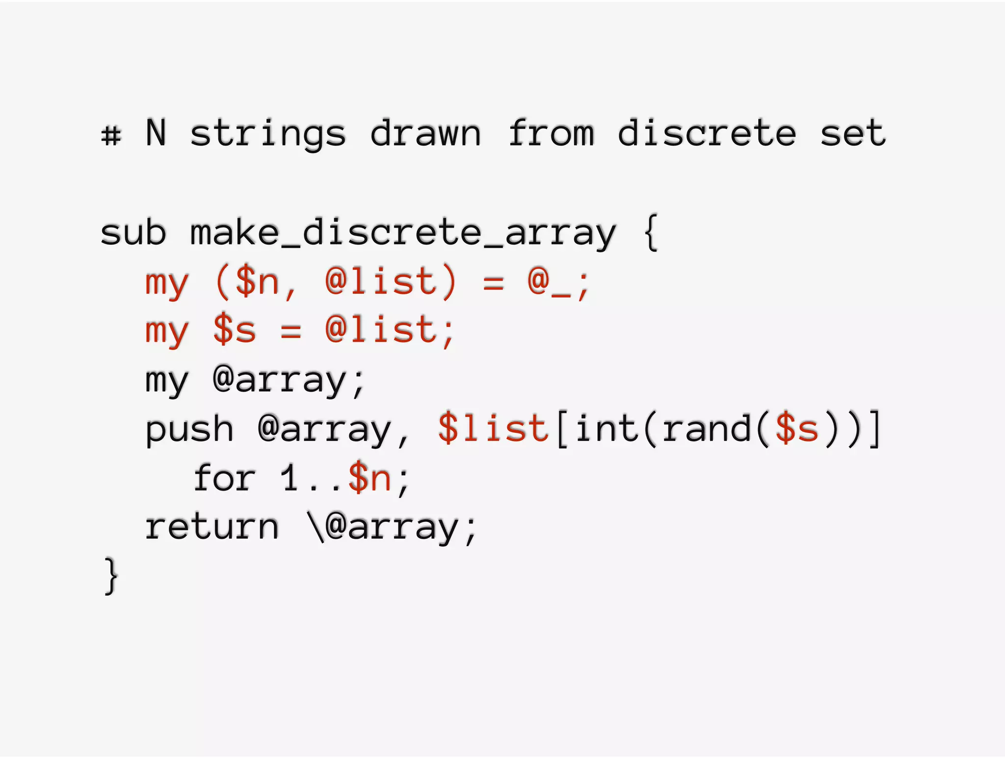 # N strings drawn from discrete set
sub make_discrete_array {
my ($n, @list) = @_;
my $s = @list;
my @array;
push @array, $list[int(rand($s))]
for 1..$n;
return @array;
}
 