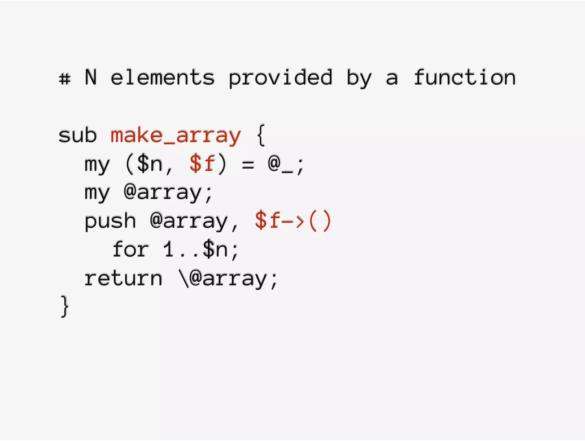 # N elements provided by a function
sub make_array {
my ($n, $f) = @_;
my @array;
push @array, $f->()
for 1..$n;
return @array;
}
 