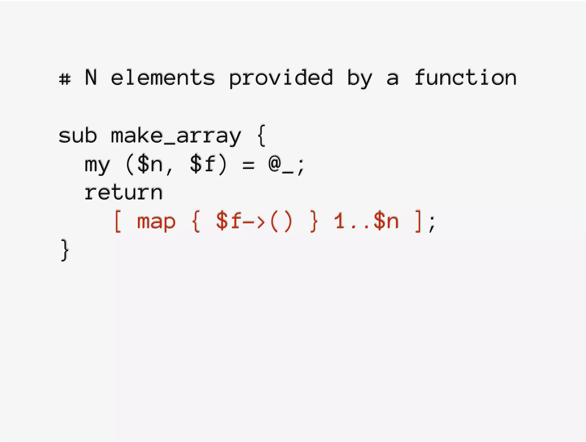 # N elements provided by a function
sub make_array {
my ($n, $f) = @_;
return
[ map { $f->() } 1..$n ];
}
 