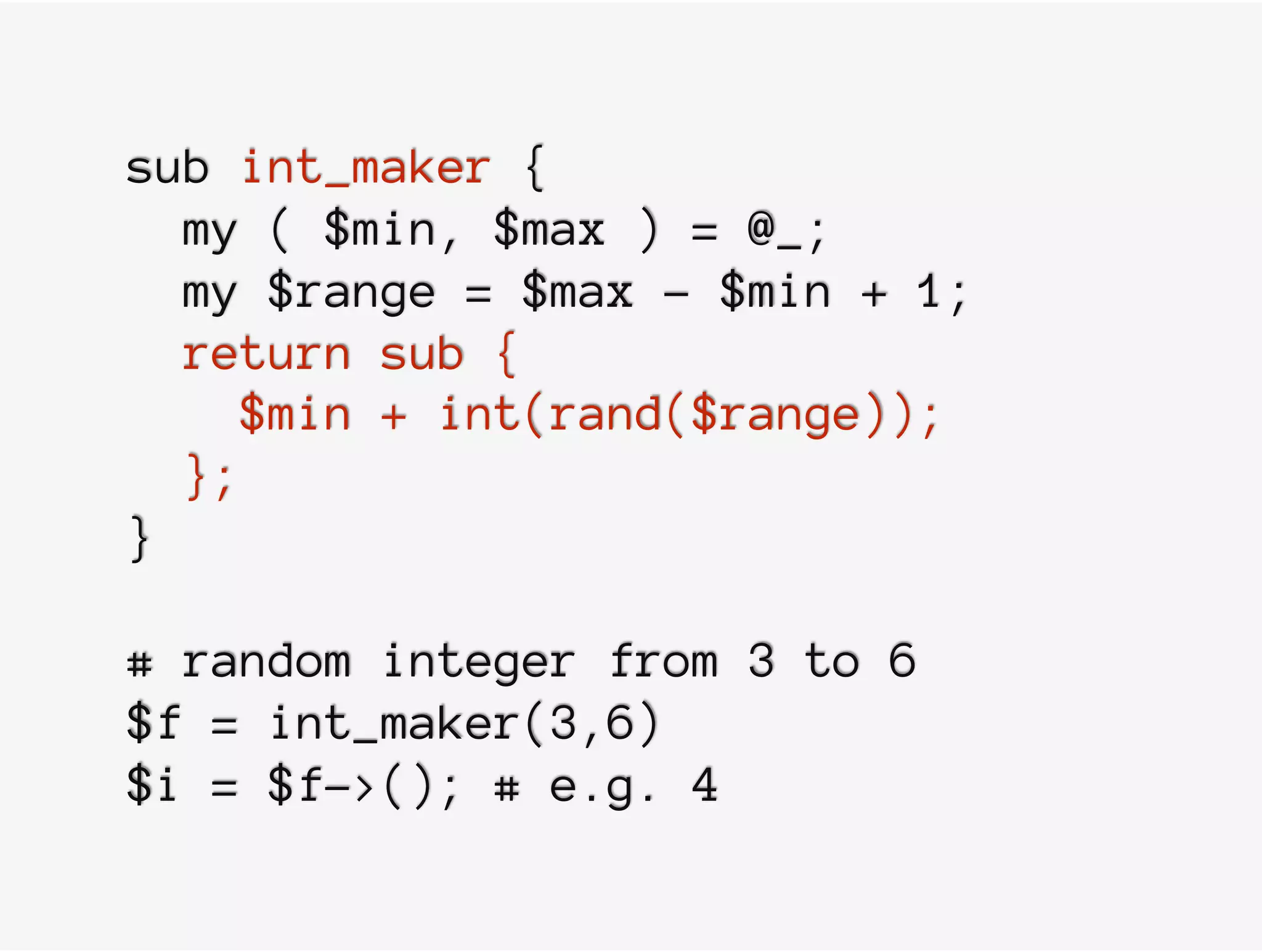 sub int_maker {
my ( $min, $max ) = @_;
my $range = $max - $min + 1;
return sub {
$min + int(rand($range));
};
}
# random integer from 3 to 6
$f = int_maker(3,6)
$i = $f->(); # e.g. 4
 