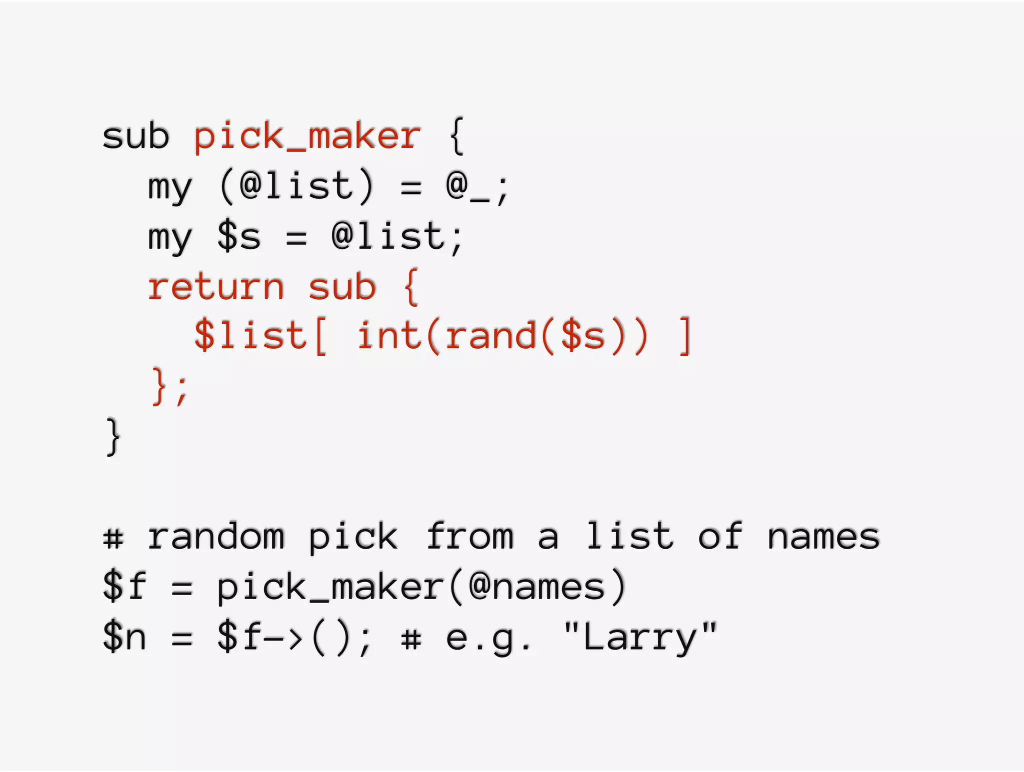 sub pick_maker {
my (@list) = @_;
my $s = @list;
return sub {
$list[ int(rand($s)) ]
};
}
# random pick from a list of names
$f = pick_maker(@names)
$n = $f->(); # e.g. "Larry"
 