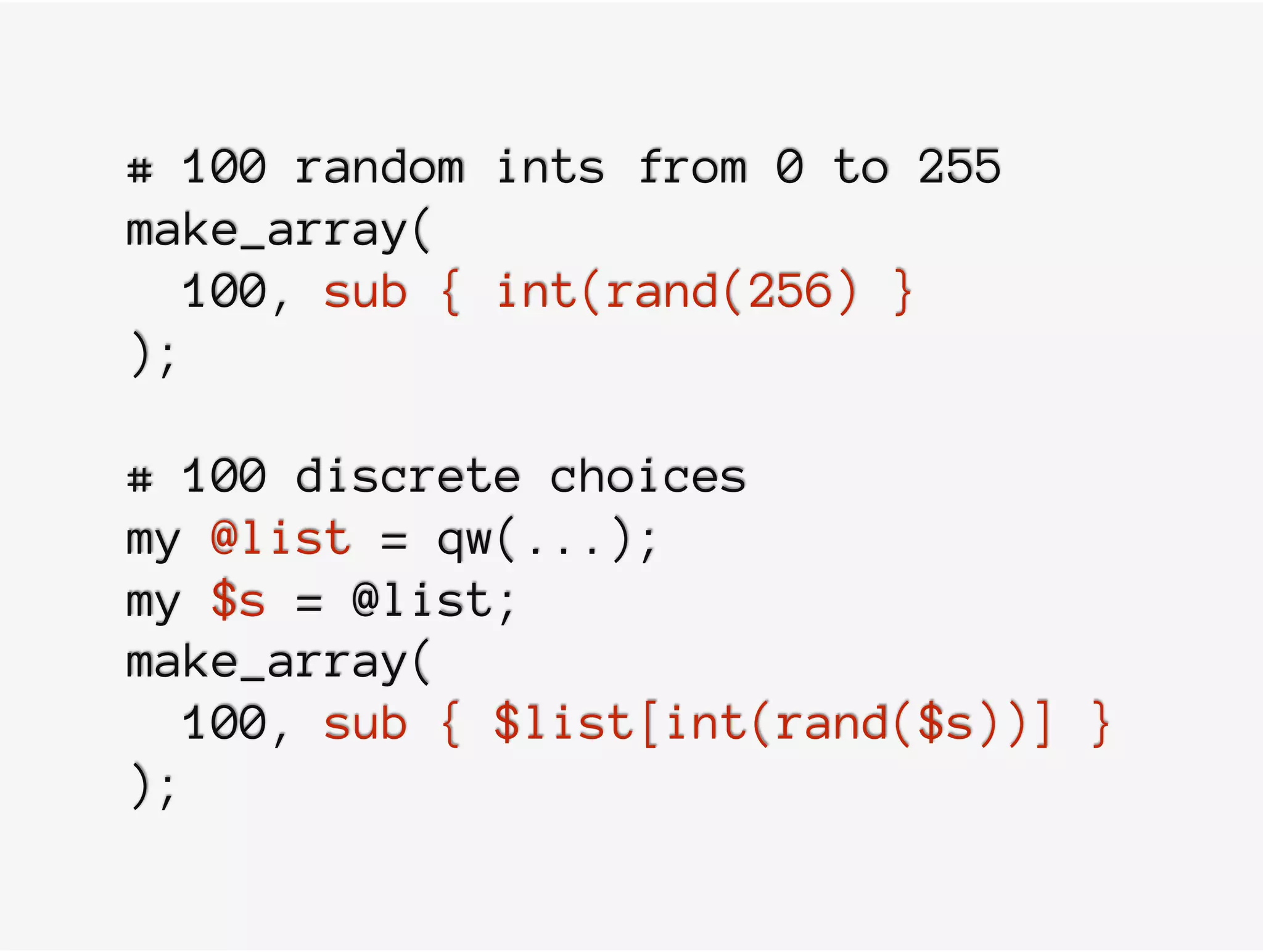 # 100 random ints from 0 to 255
make_array(
100, sub { int(rand(256) }
);
# 100 discrete choices
my @list = qw(...);
my $s = @list;
make_array(
100, sub { $list[int(rand($s))] }
);
 