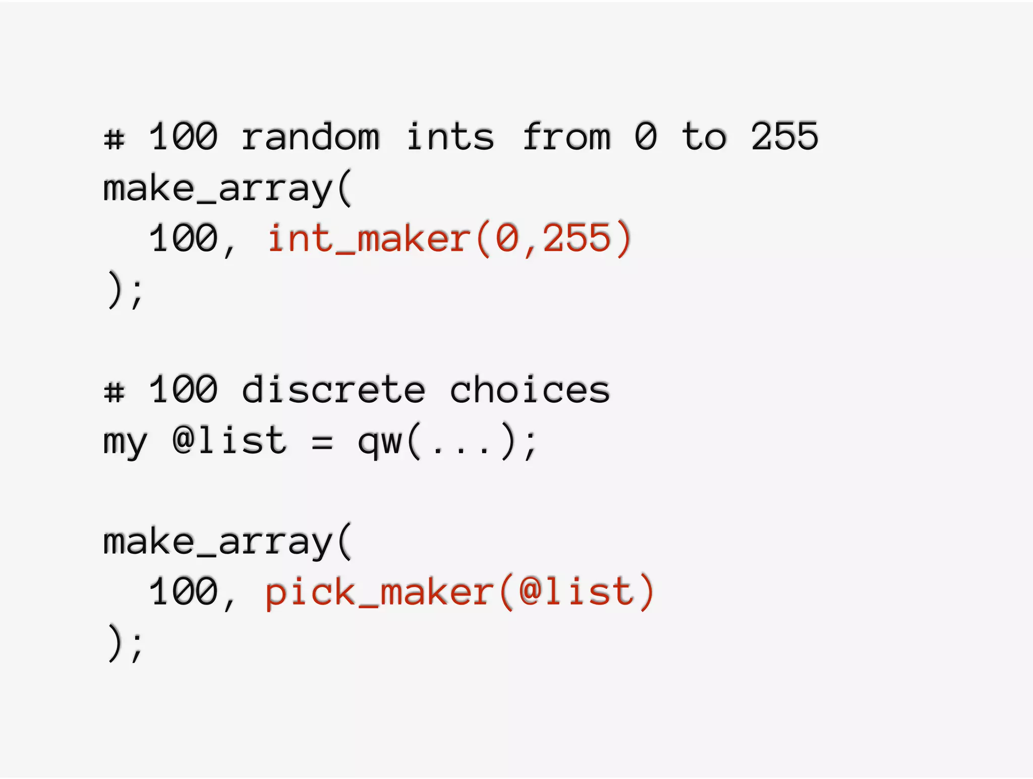 # 100 random ints from 0 to 255
make_array(
100, int_maker(0,255)
);
# 100 discrete choices
my @list = qw(...);
make_array(
100, pick_maker(@list)
);
 