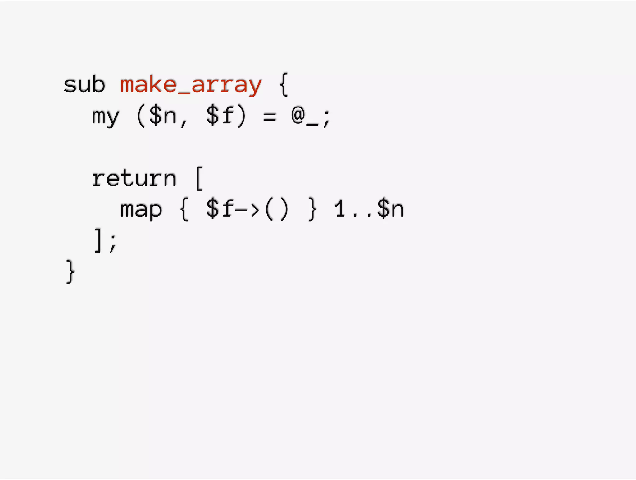 sub make_array {
my ($n, $f) = @_;
return [
map { $f->() } 1..$n
];
}
 
