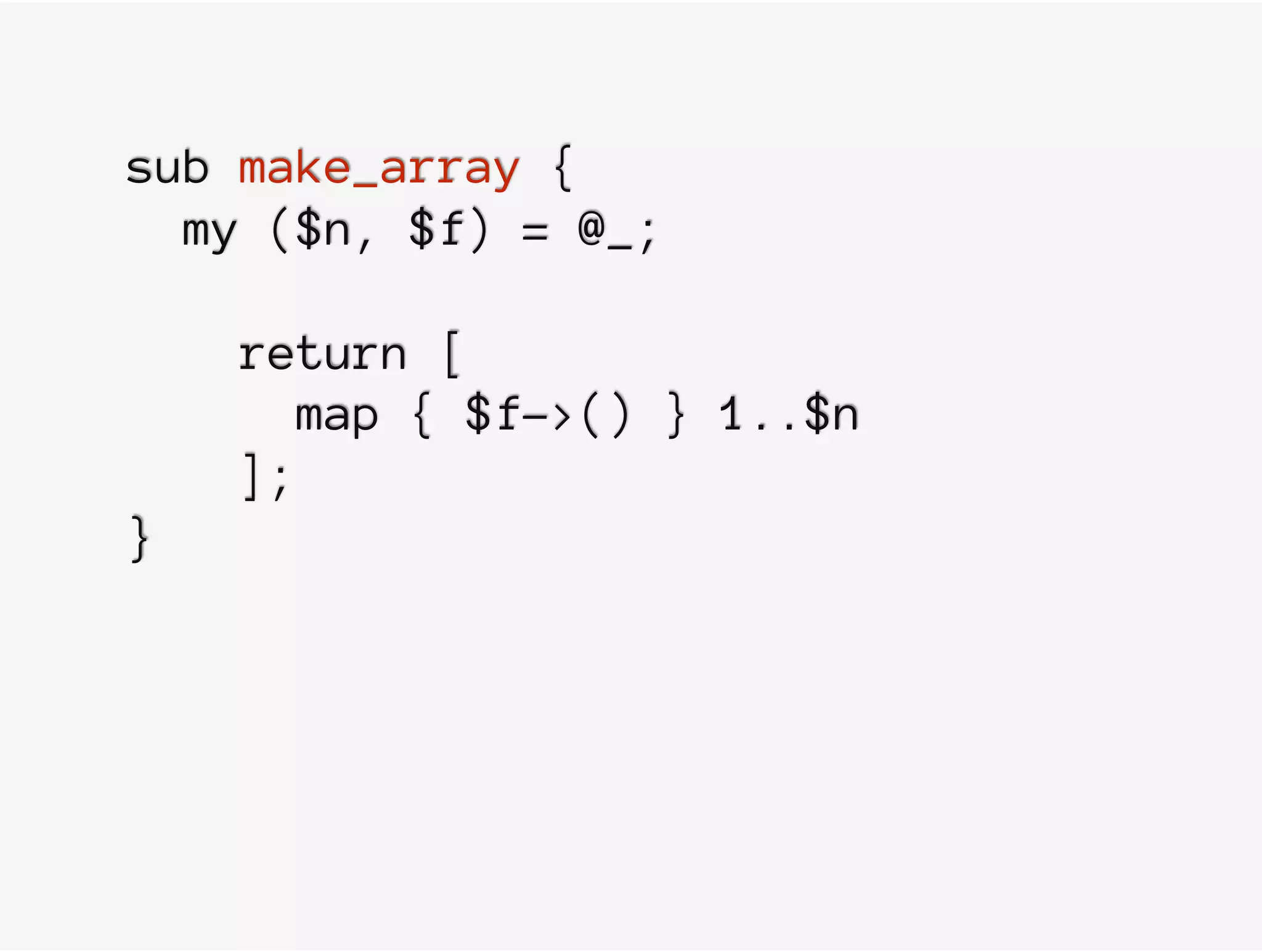 sub make_array {
my ($n, $f) = @_;
return [
map { $f->() } 1..$n
];
}
 