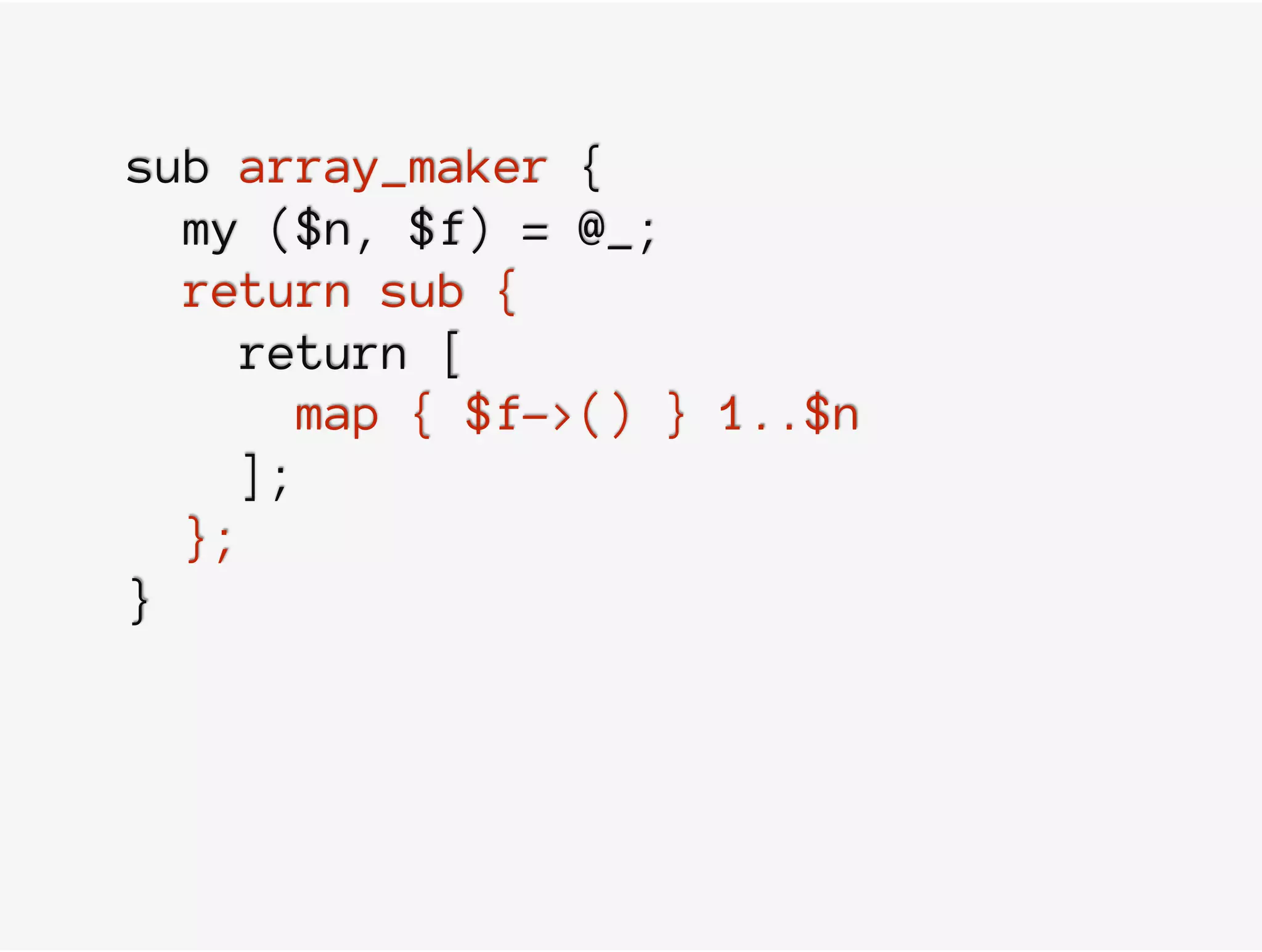 sub array_maker {
my ($n, $f) = @_;
return sub {
return [
map { $f->() } 1..$n
];
};
}
 