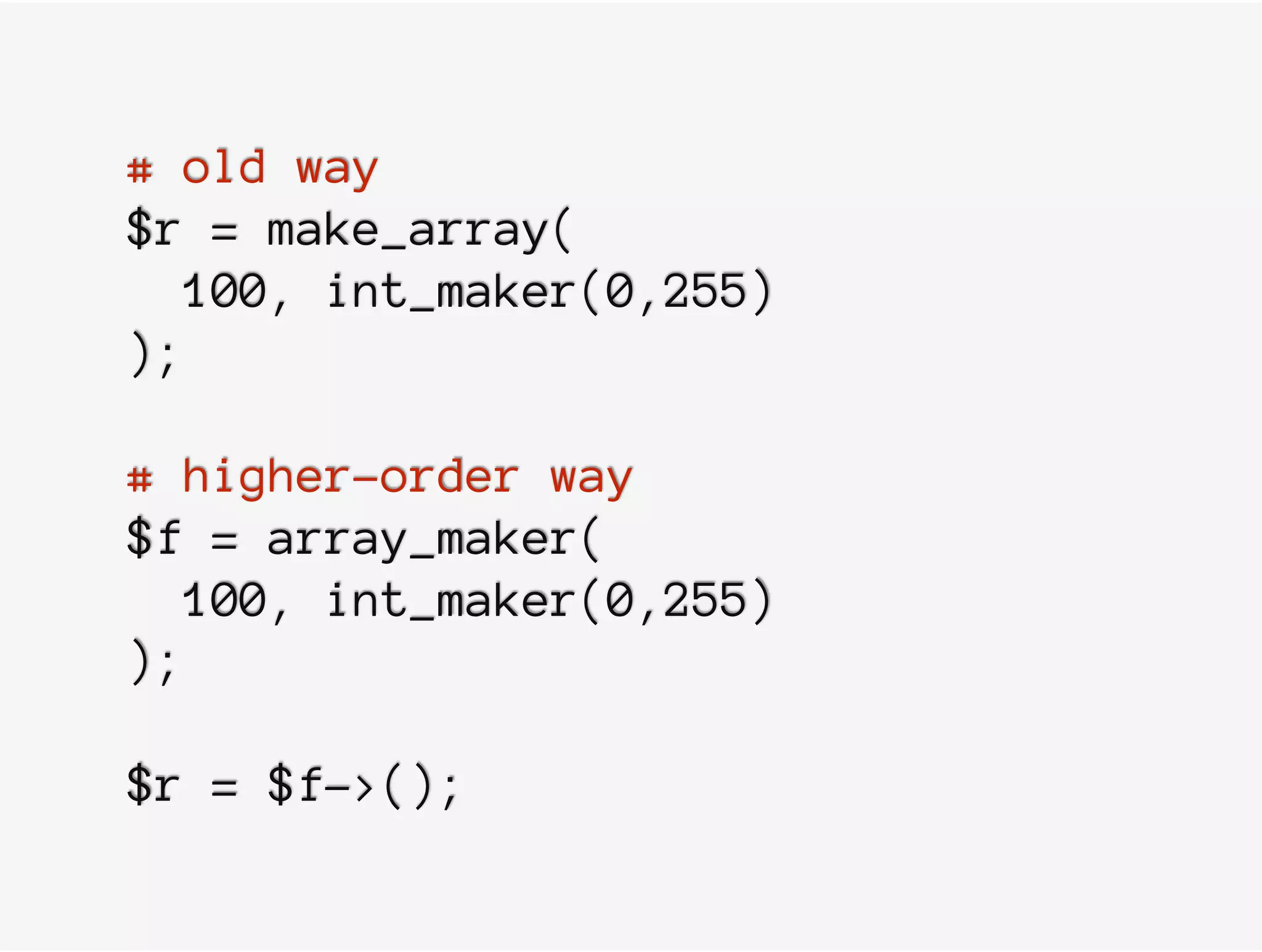 # old way
$r = make_array(
100, int_maker(0,255)
);
# higher-order way
$f = array_maker(
100, int_maker(0,255)
);
$r = $f->();
 