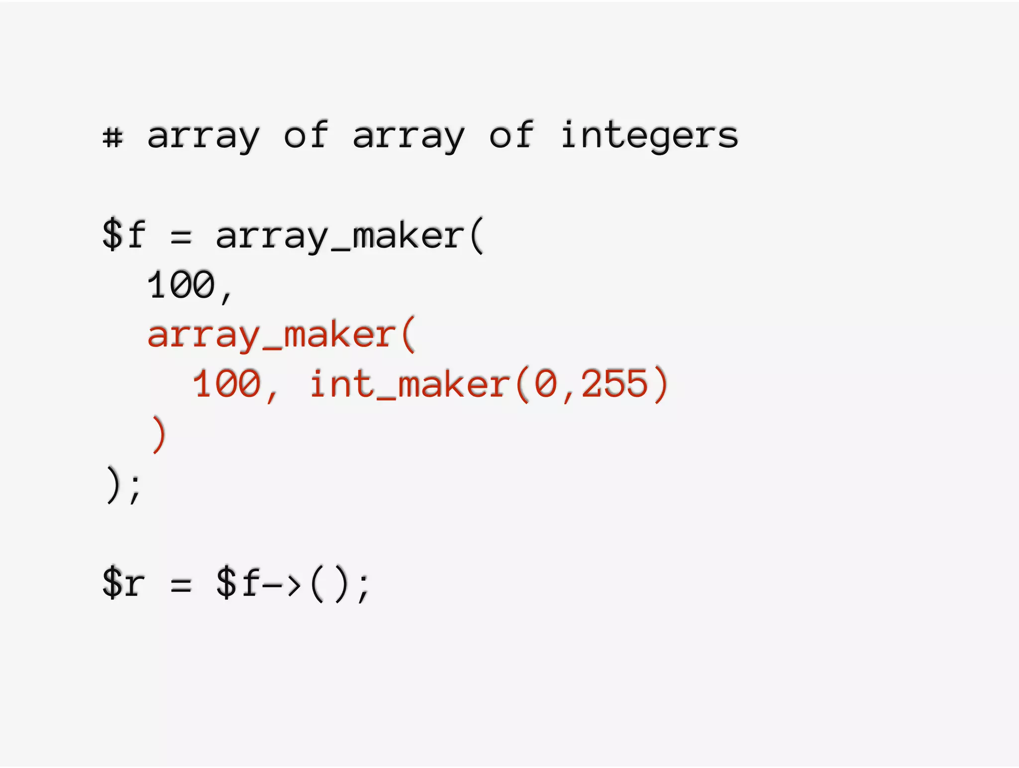 # array of array of integers
$f = array_maker(
100,
array_maker(
100, int_maker(0,255)
)
);
$r = $f->();
 