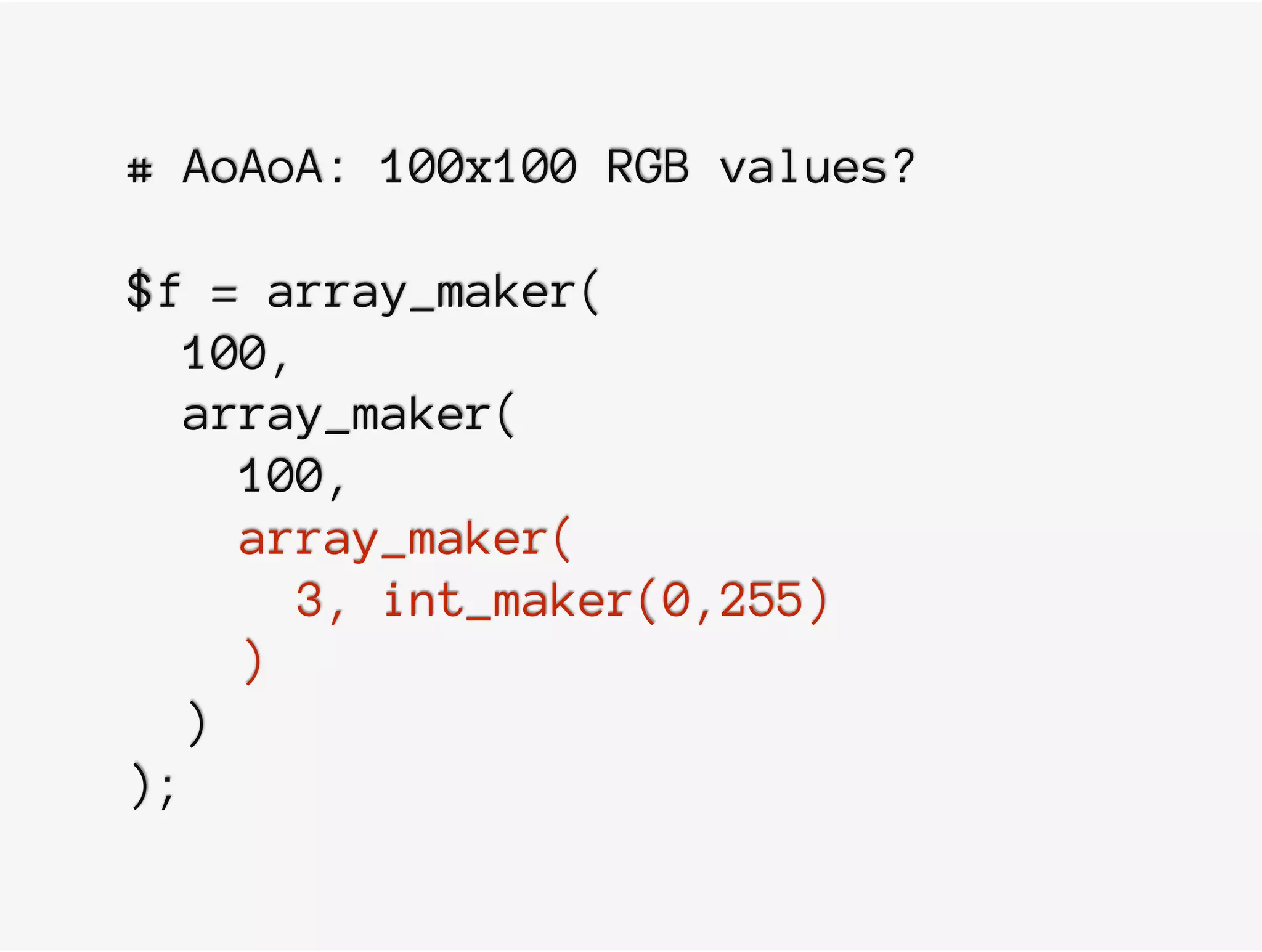 # AoAoA: 100x100 RGB values?
$f = array_maker(
100,
array_maker(
100,
array_maker(
3, int_maker(0,255)
)
)
);
 