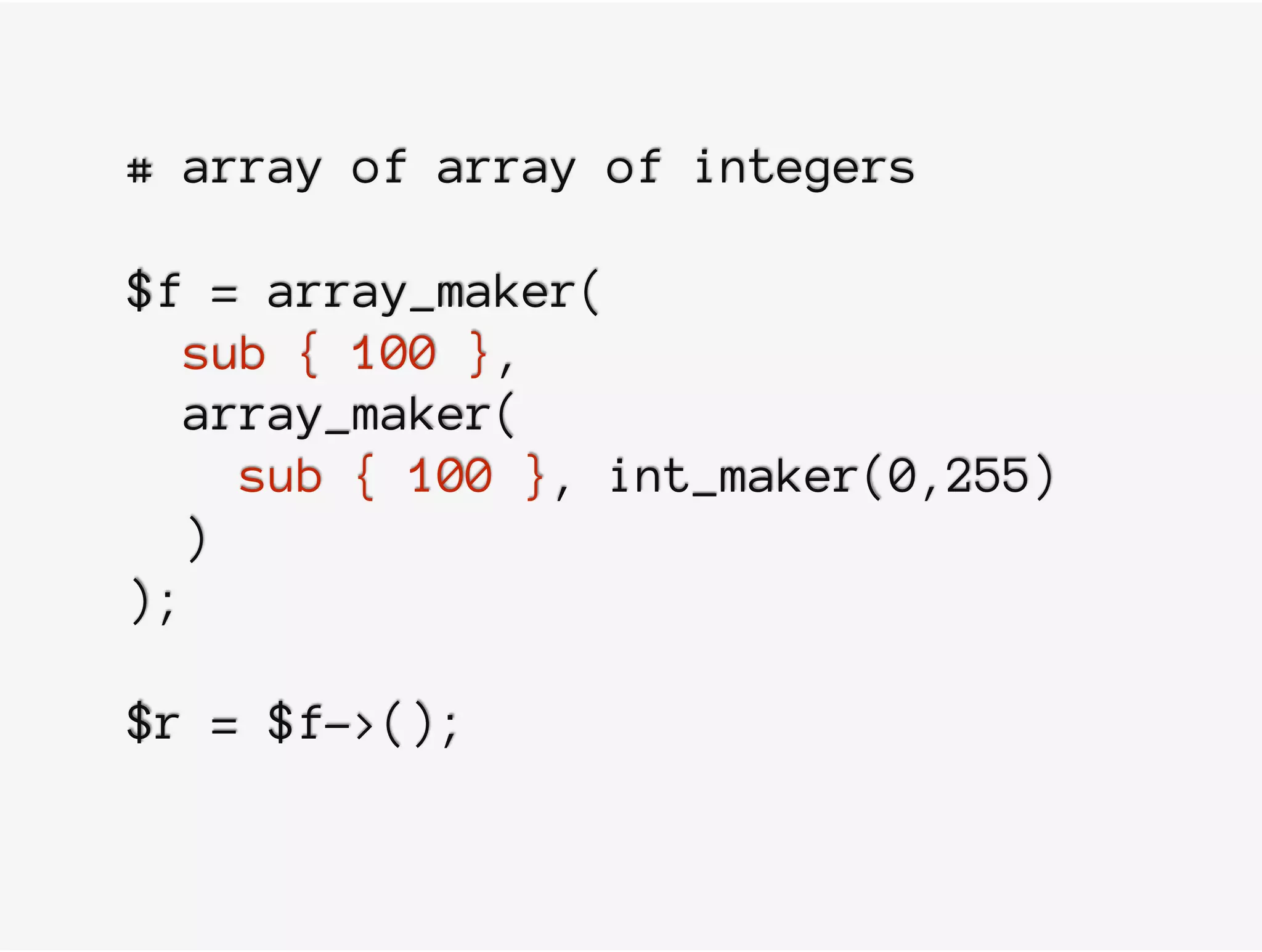 # array of array of integers
$f = array_maker(
sub { 100 },
array_maker(
sub { 100 }, int_maker(0,255)
)
);
$r = $f->();
 