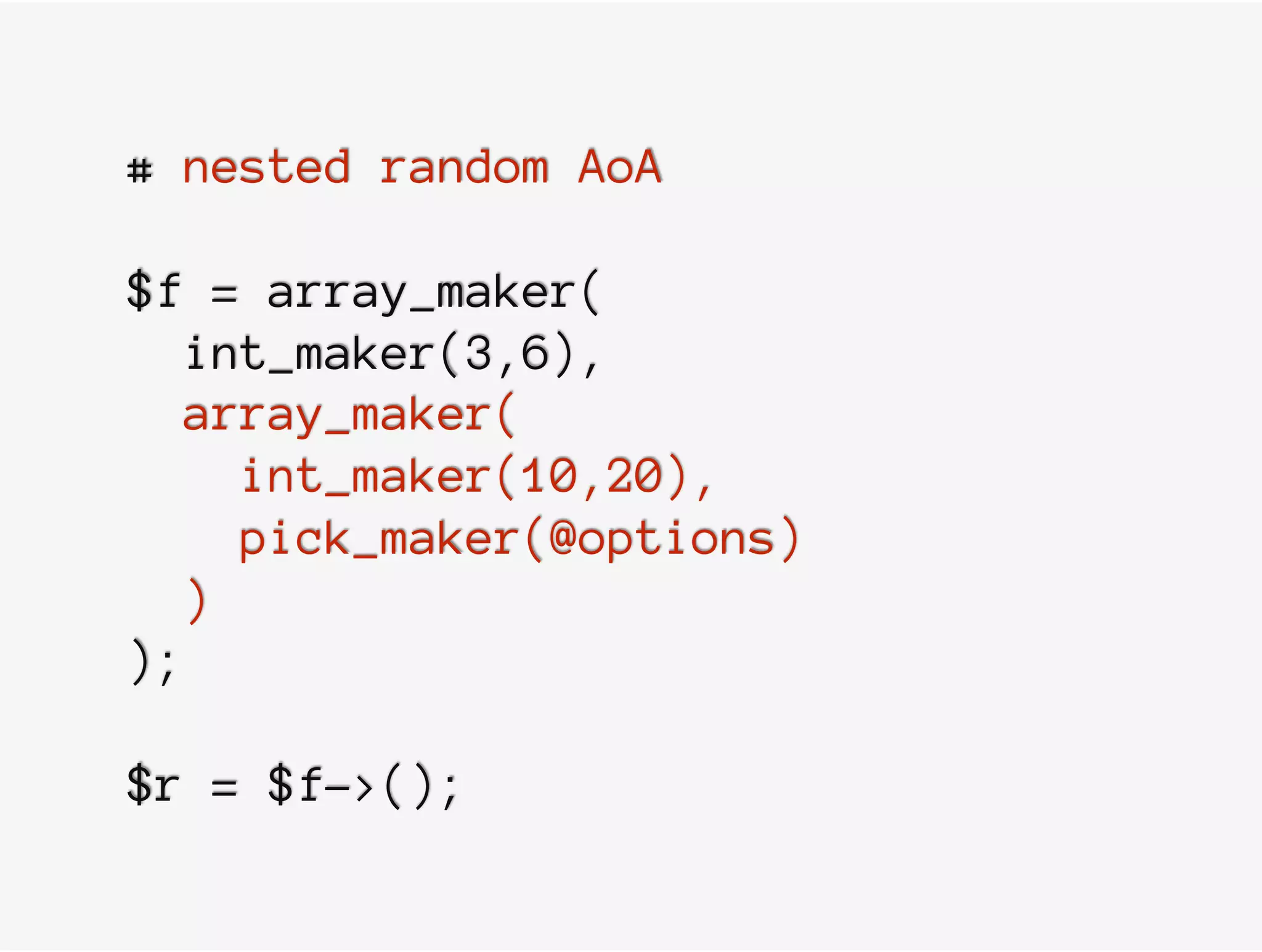 # nested random AoA
$f = array_maker(
int_maker(3,6),
array_maker(
int_maker(10,20),
pick_maker(@options)
)
);
$r = $f->();
 