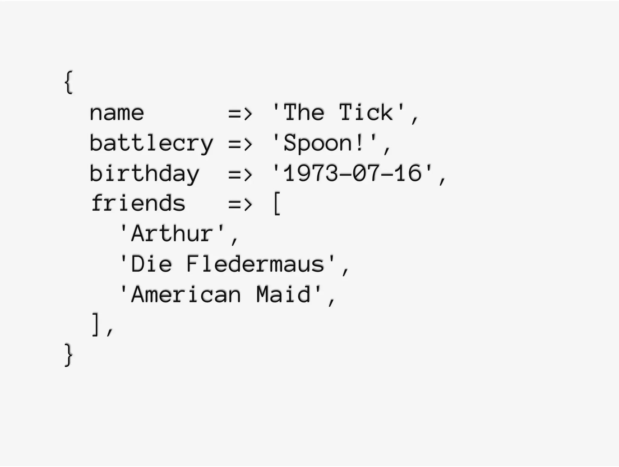 {
name => 'The Tick',
battlecry => 'Spoon!',
birthday => '1973-07-16',
friends => [
'Arthur',
'Die Fledermaus',
'American Maid',
],
}
 