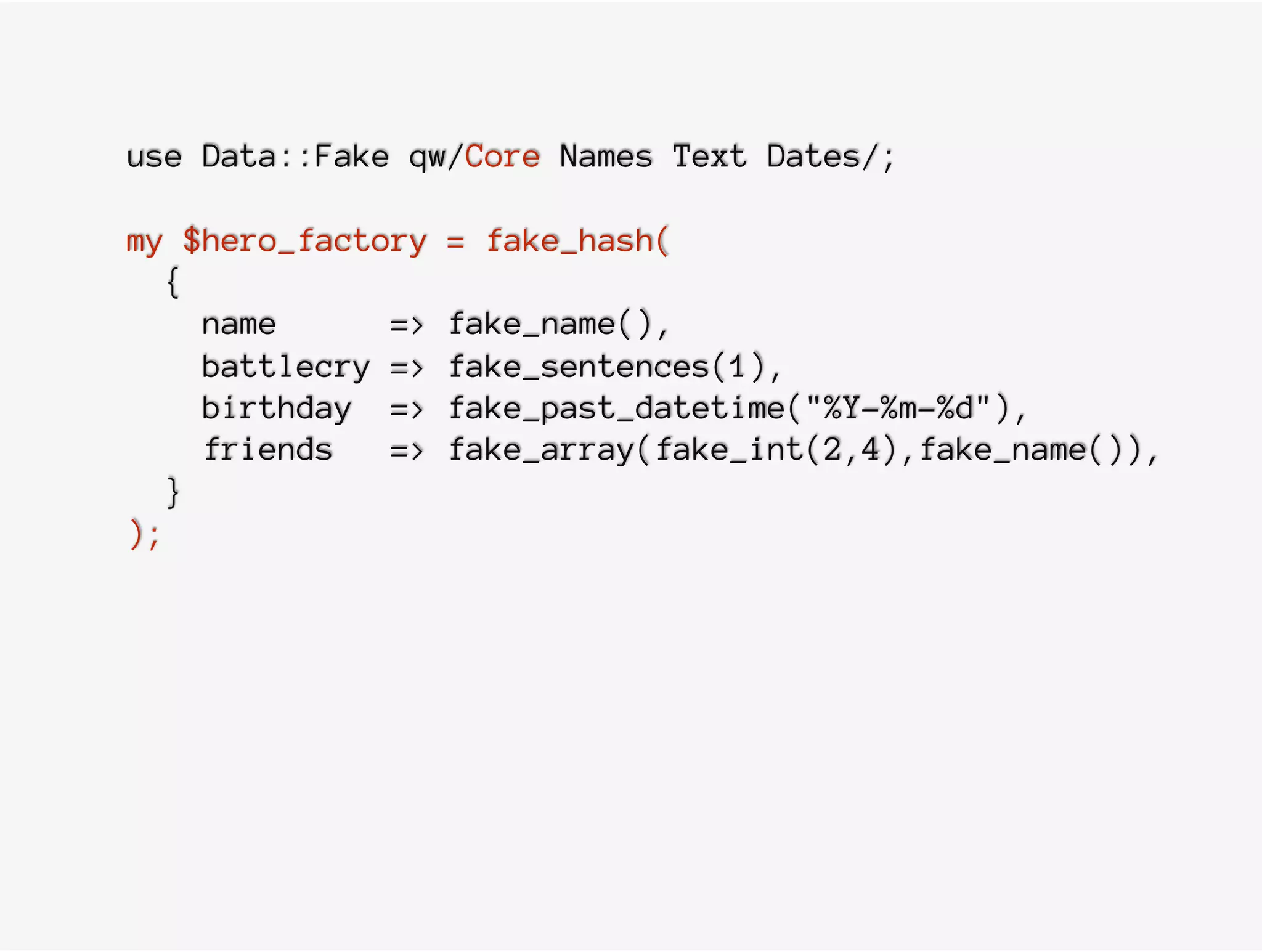 use Data::Fake qw/Core Names Text Dates/;
my $hero_factory = fake_hash(
{
name => fake_name(),
battlecry => fake_sentences(1),
birthday => fake_past_datetime("%Y-%m-%d"),
friends => fake_array(fake_int(2,4),fake_name()),
}
);
 