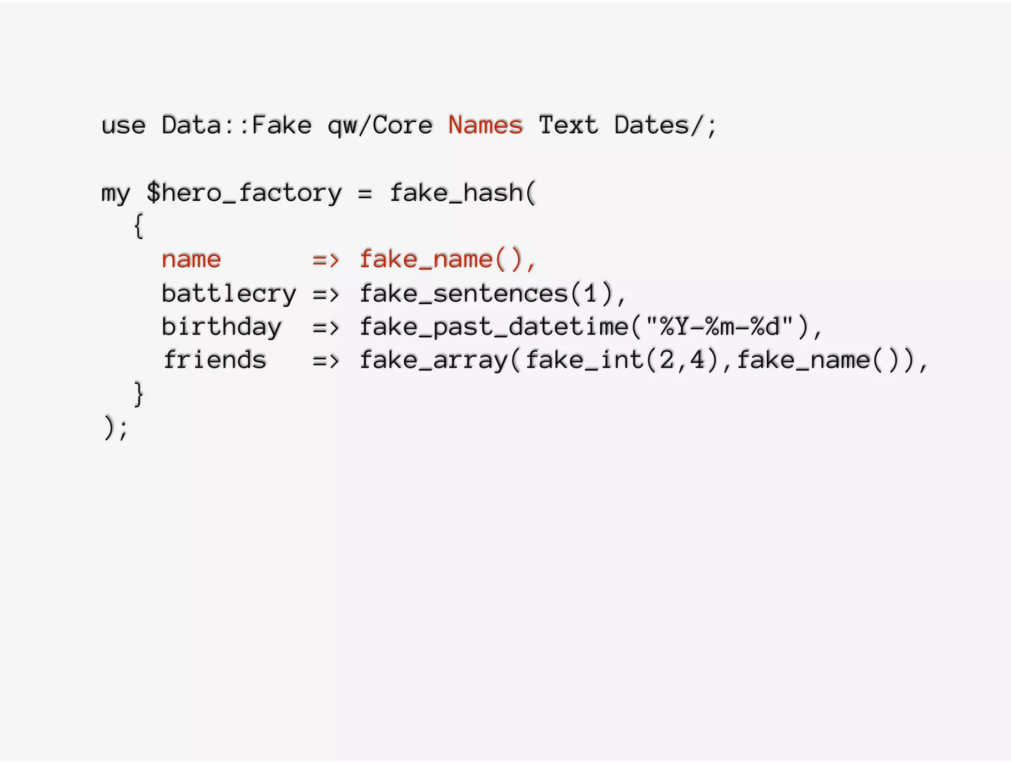 use Data::Fake qw/Core Names Text Dates/;
my $hero_factory = fake_hash(
{
name => fake_name(),
battlecry => fake_sentences(1),
birthday => fake_past_datetime("%Y-%m-%d"),
friends => fake_array(fake_int(2,4),fake_name()),
}
);
 