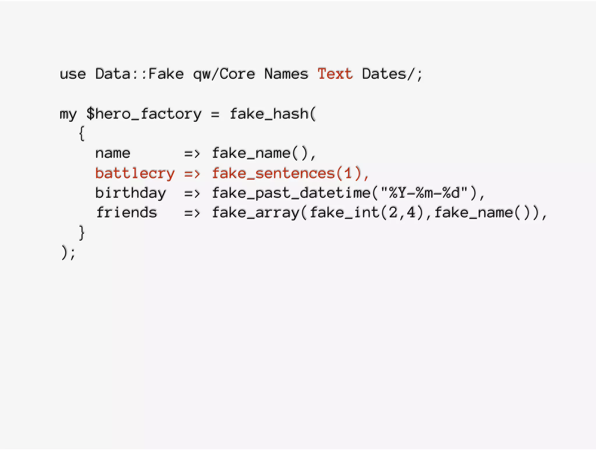 use Data::Fake qw/Core Names Text Dates/;
my $hero_factory = fake_hash(
{
name => fake_name(),
battlecry => fake_sentences(1),
birthday => fake_past_datetime("%Y-%m-%d"),
friends => fake_array(fake_int(2,4),fake_name()),
}
);
 