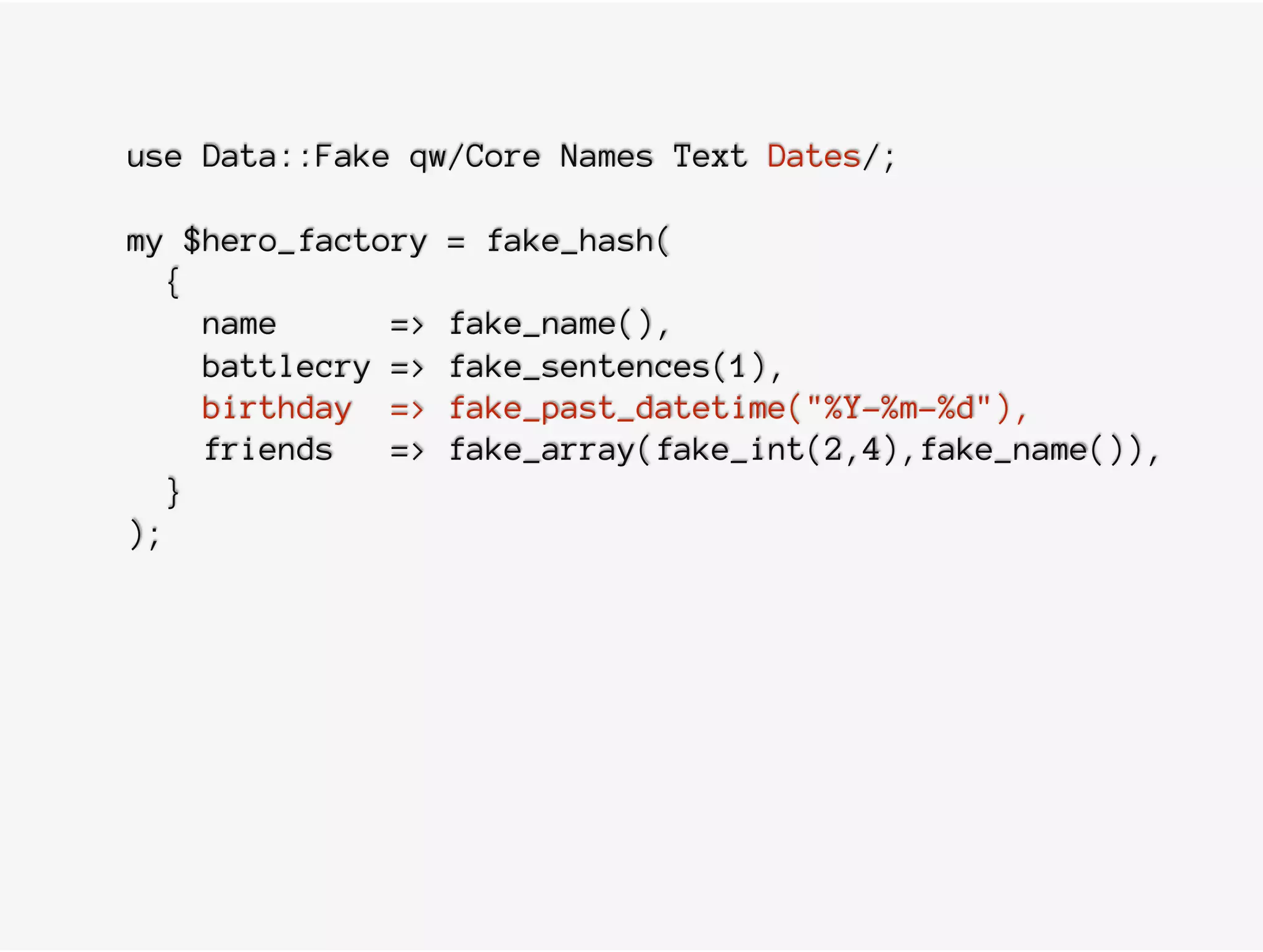 use Data::Fake qw/Core Names Text Dates/;
my $hero_factory = fake_hash(
{
name => fake_name(),
battlecry => fake_sentences(1),
birthday => fake_past_datetime("%Y-%m-%d"),
friends => fake_array(fake_int(2,4),fake_name()),
}
);
 