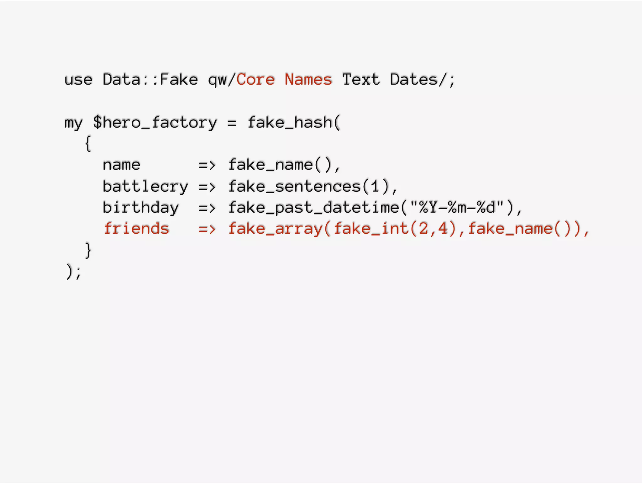 use Data::Fake qw/Core Names Text Dates/;
my $hero_factory = fake_hash(
{
name => fake_name(),
battlecry => fake_sentences(1),
birthday => fake_past_datetime("%Y-%m-%d"),
friends => fake_array(fake_int(2,4),fake_name()),
}
);
 