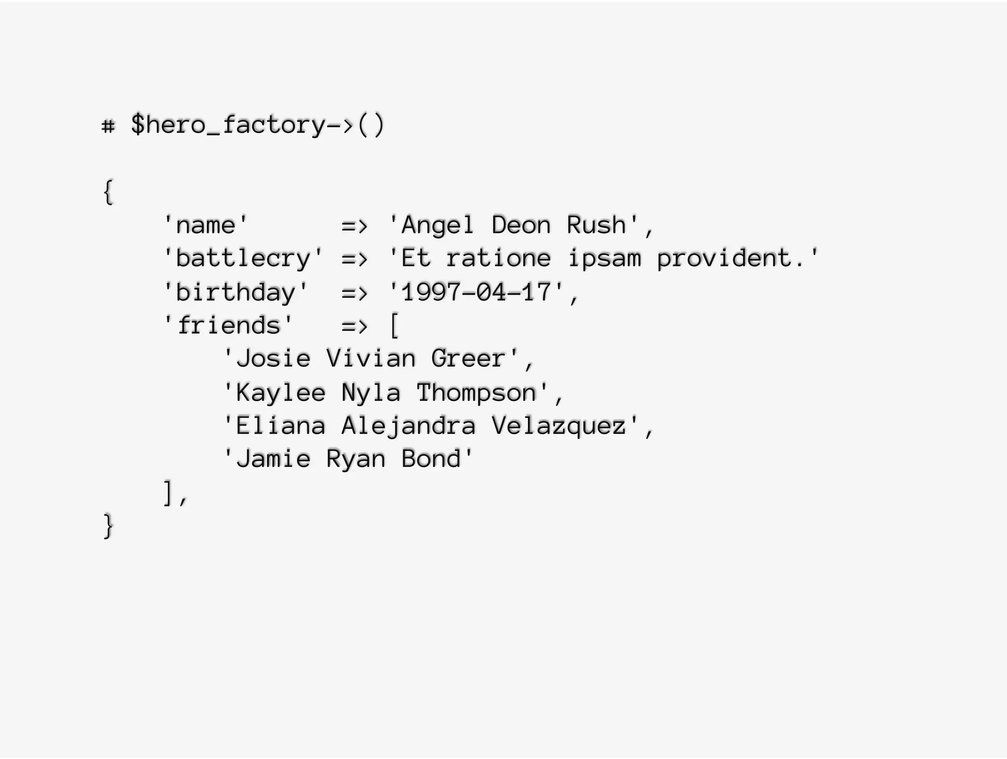# $hero_factory->()
{
'name' => 'Angel Deon Rush',
'battlecry' => 'Et ratione ipsam provident.'
'birthday' => '1997-04-17',
'friends' => [
'Josie Vivian Greer',
'Kaylee Nyla Thompson',
'Eliana Alejandra Velazquez',
'Jamie Ryan Bond'
],
}
 