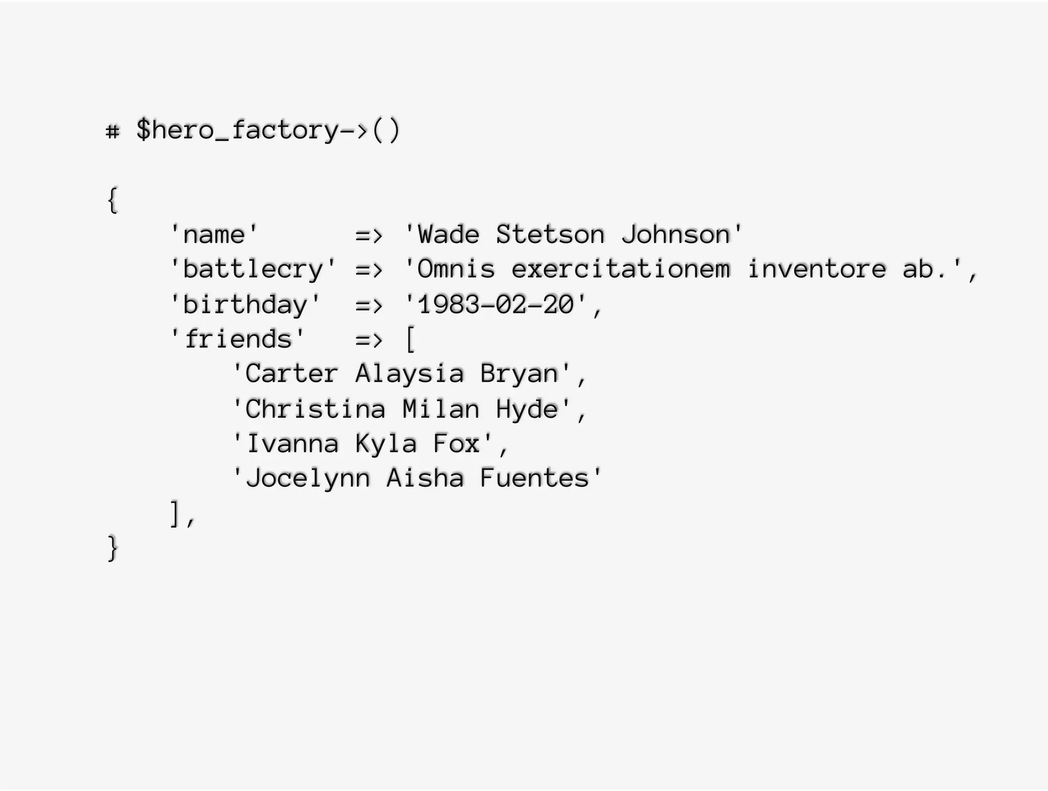 # $hero_factory->()
{
'name' => 'Wade Stetson Johnson'
'battlecry' => 'Omnis exercitationem inventore ab.',
'birthday' => '1983-02-20',
'friends' => [
'Carter Alaysia Bryan',
'Christina Milan Hyde',
'Ivanna Kyla Fox',
'Jocelynn Aisha Fuentes'
],
}
 