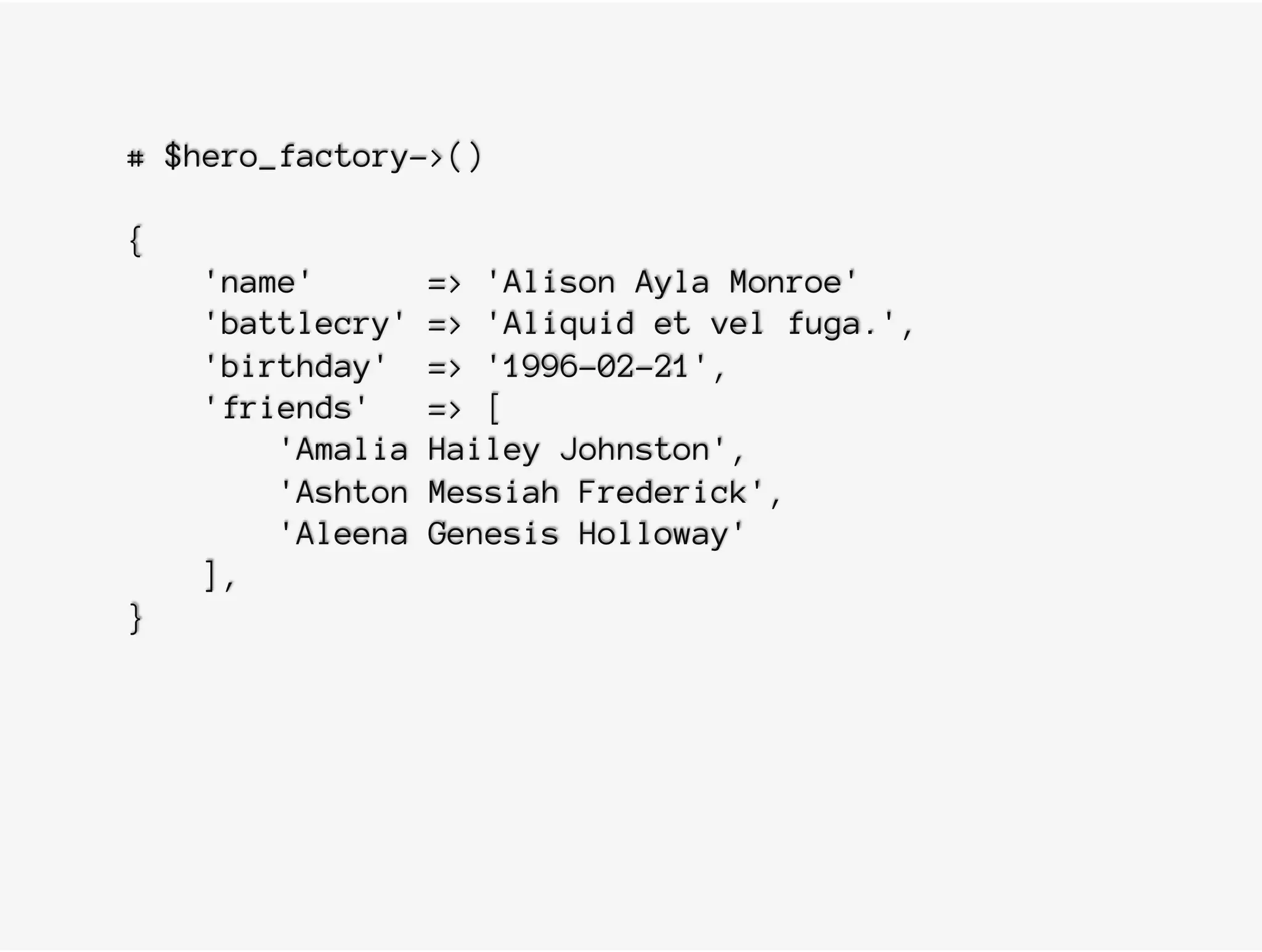 # $hero_factory->()
{
'name' => 'Alison Ayla Monroe'
'battlecry' => 'Aliquid et vel fuga.',
'birthday' => '1996-02-21',
'friends' => [
'Amalia Hailey Johnston',
'Ashton Messiah Frederick',
'Aleena Genesis Holloway'
],
}
 