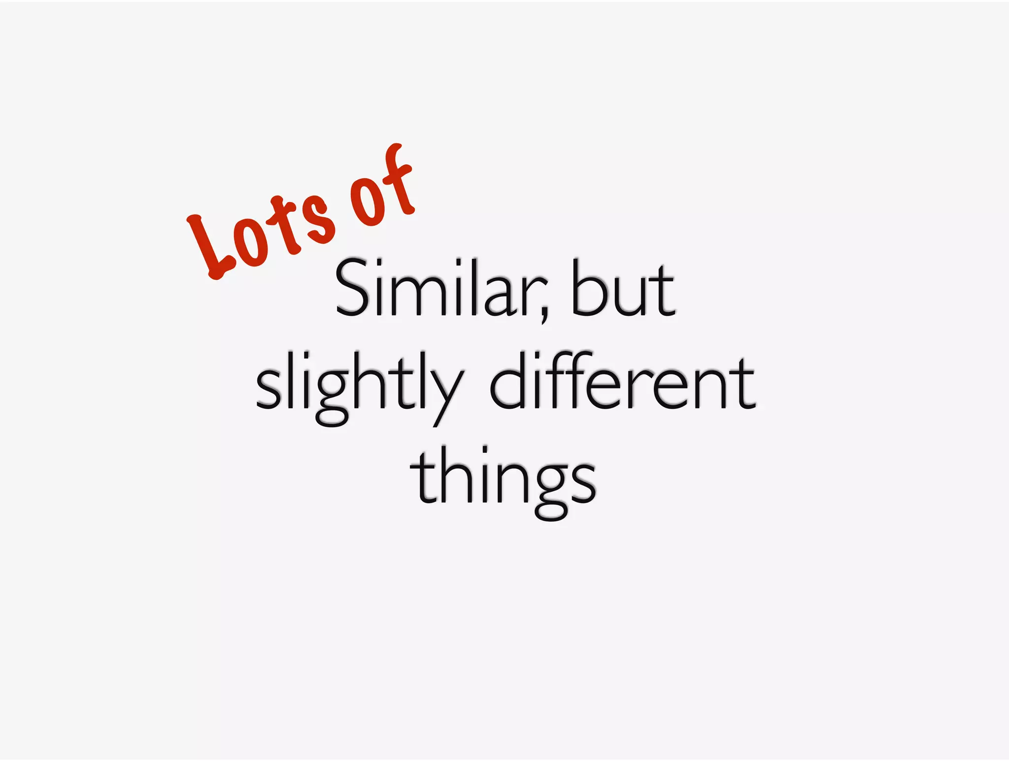 Similar, but 
slightly different 
things
Lots of
 