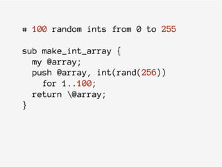 # 100 random ints from 0 to 255
sub make_int_array {
my @array;
push @array, int(rand(256))
for 1..100;
return @array;
}
 